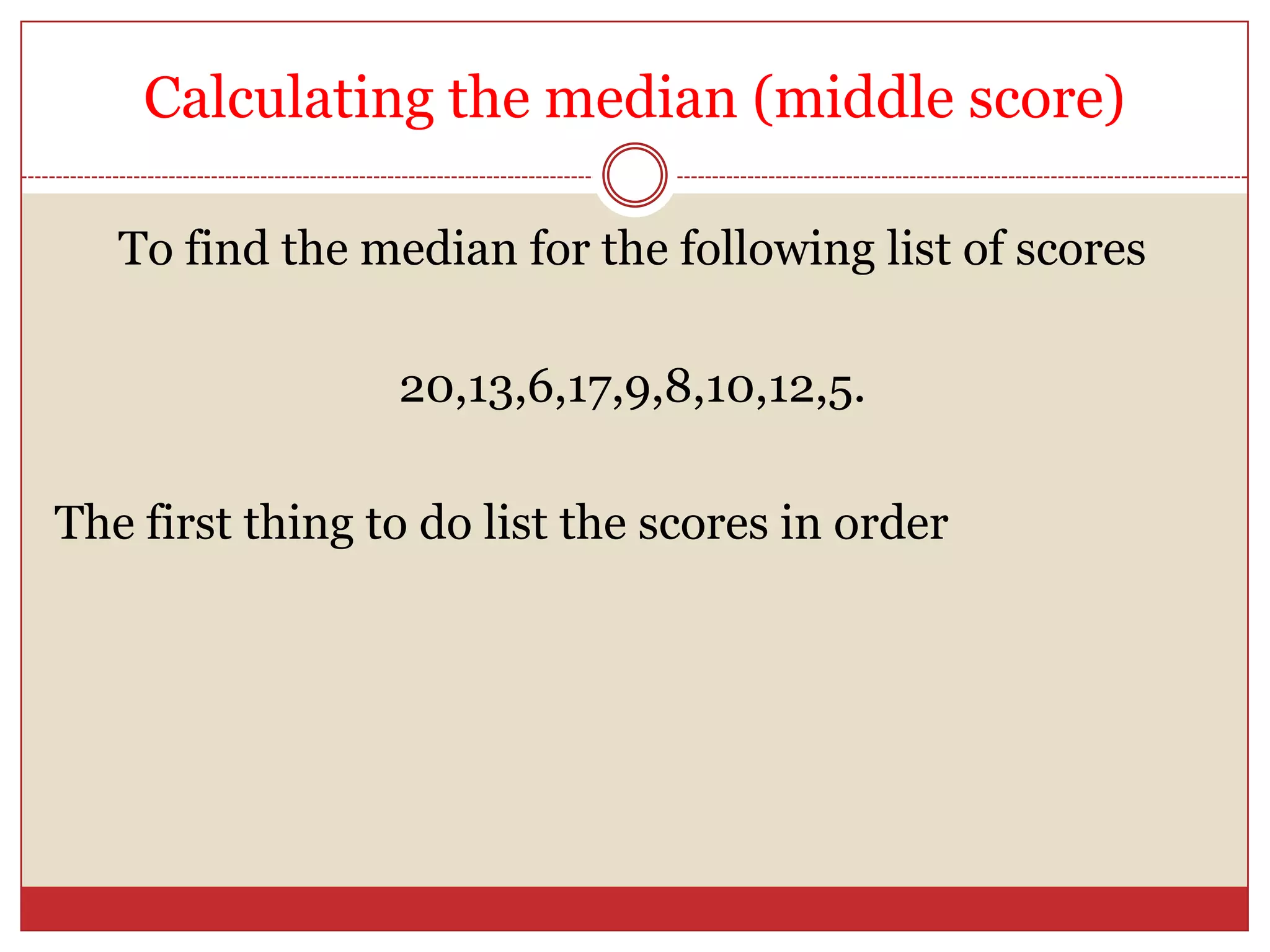 Calculating the median (middle score)To find the median for the following list of scores20,13,6,17,9,8,10,12,5.The first thing to do list the scores in order