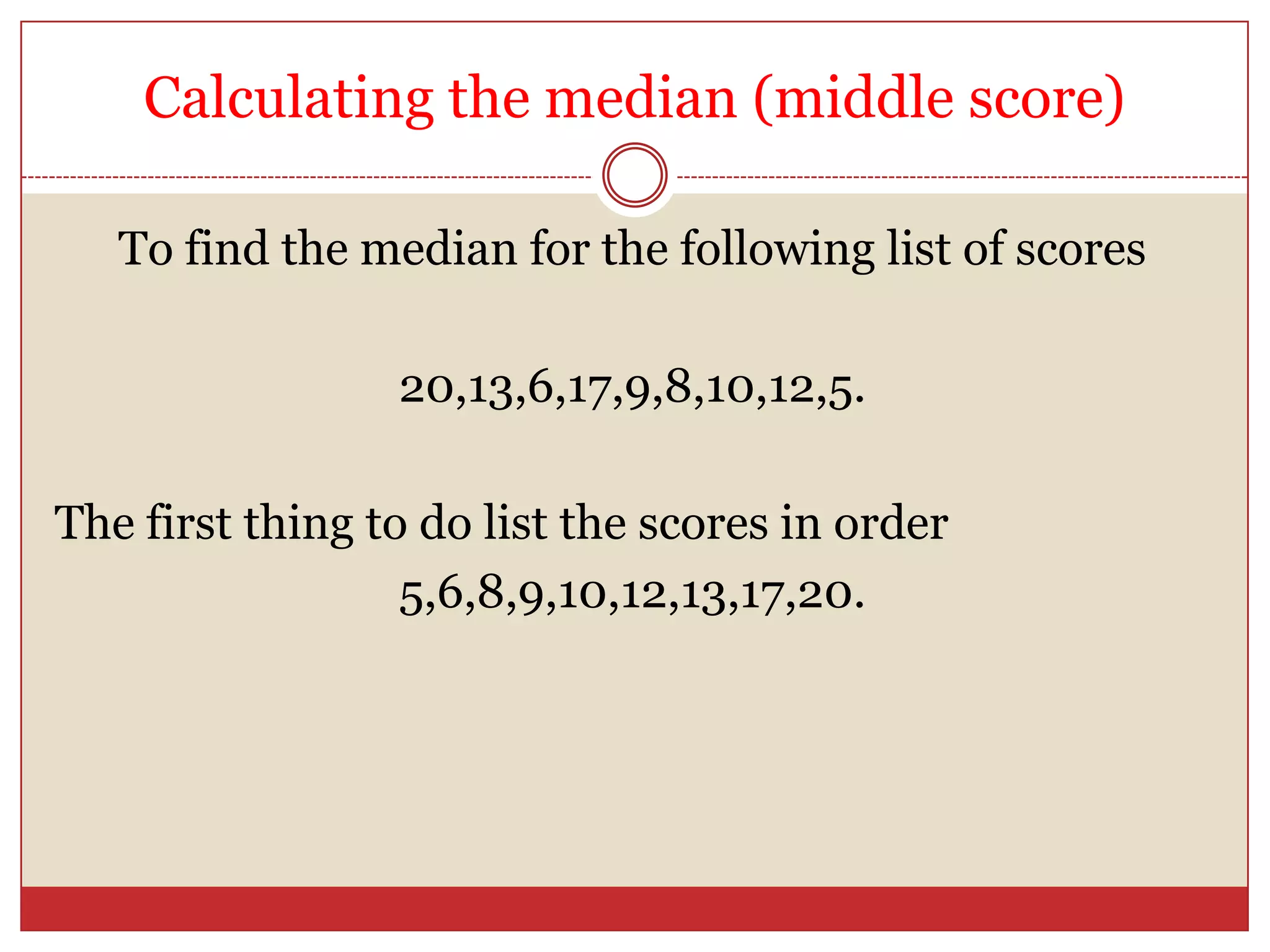 Calculating the median (middle score)To find the median for the following list of scores20,13,6,17,9,8,10,12,5.The first thing to do list the scores in order5,6,8,9,10,12,13,17,20.