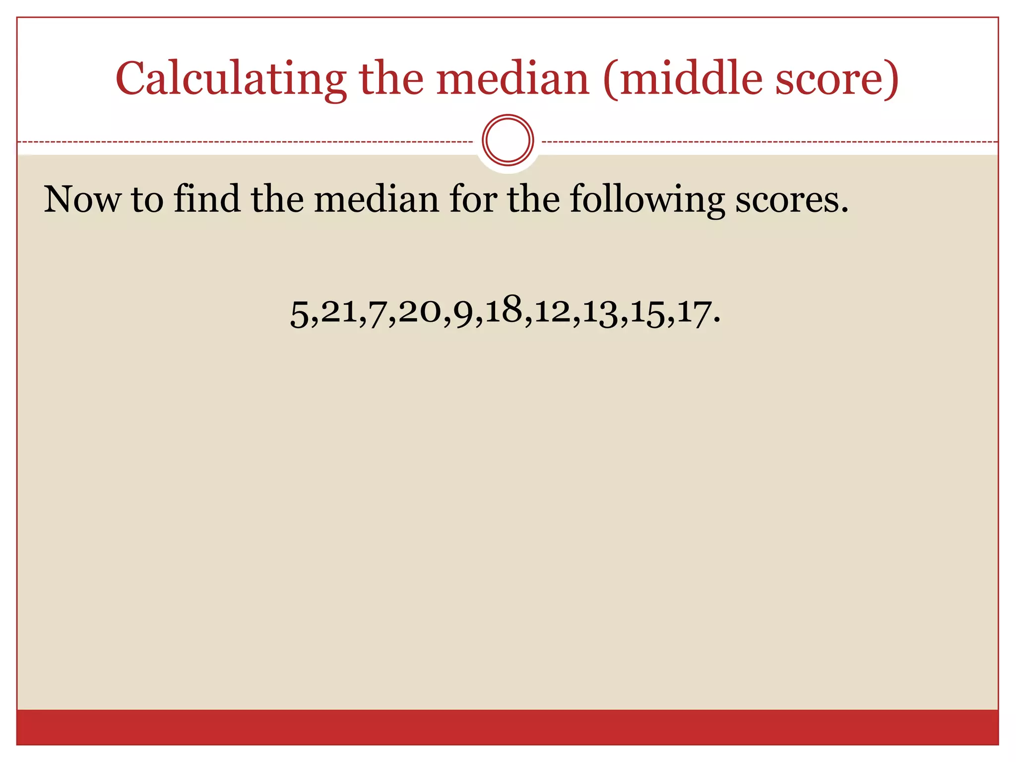 Calculating the median (middle score)Now to find the median for the following scores.5,21,7,20,9,18,12,13,15,17.