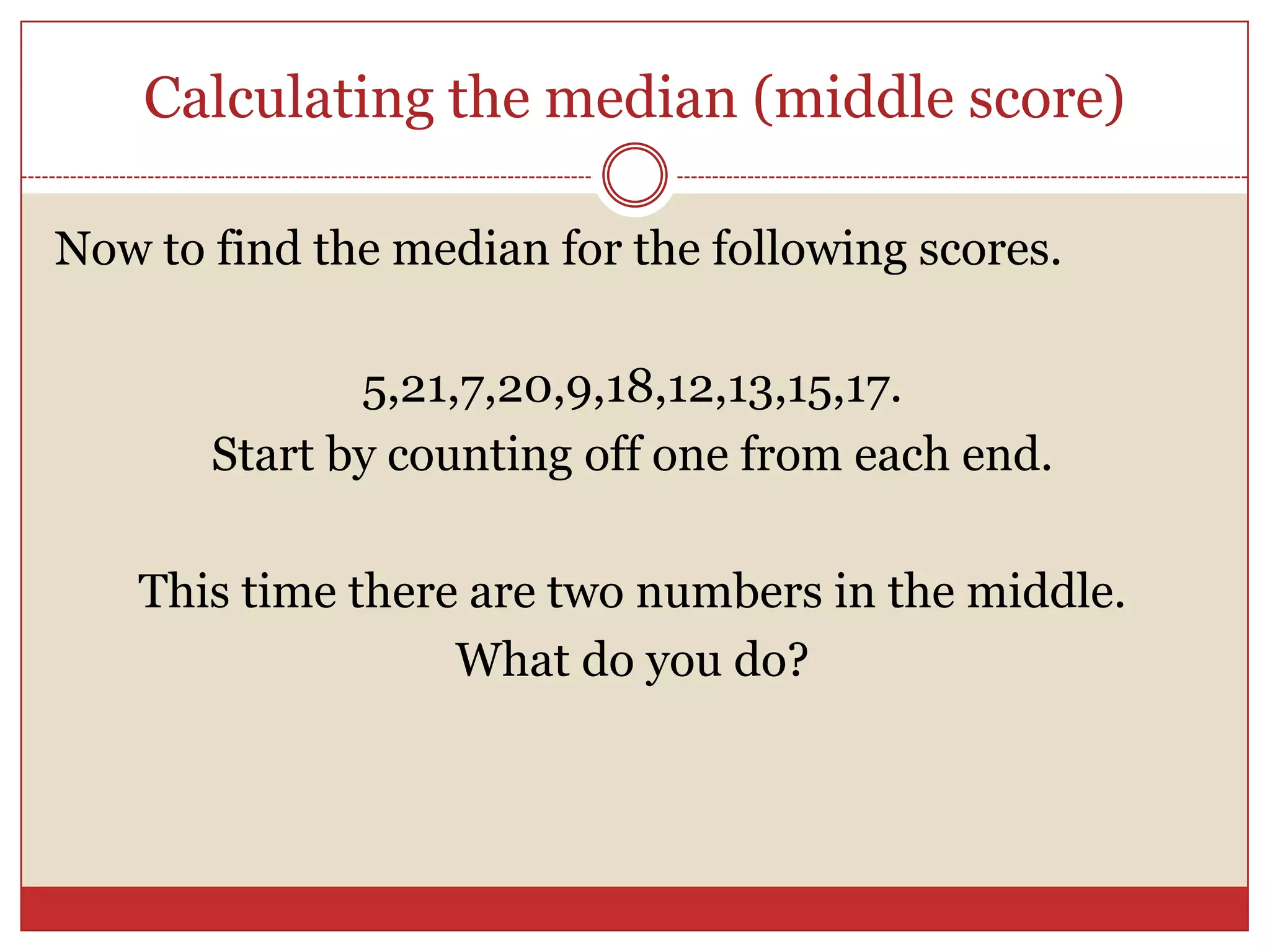 Calculating the median (middle score)Now to find the median for the following scores.5,21,7,20,9,18,12,13,15,17.Start by counting off one from each end.This time there are two numbers in the middle.What do you do?