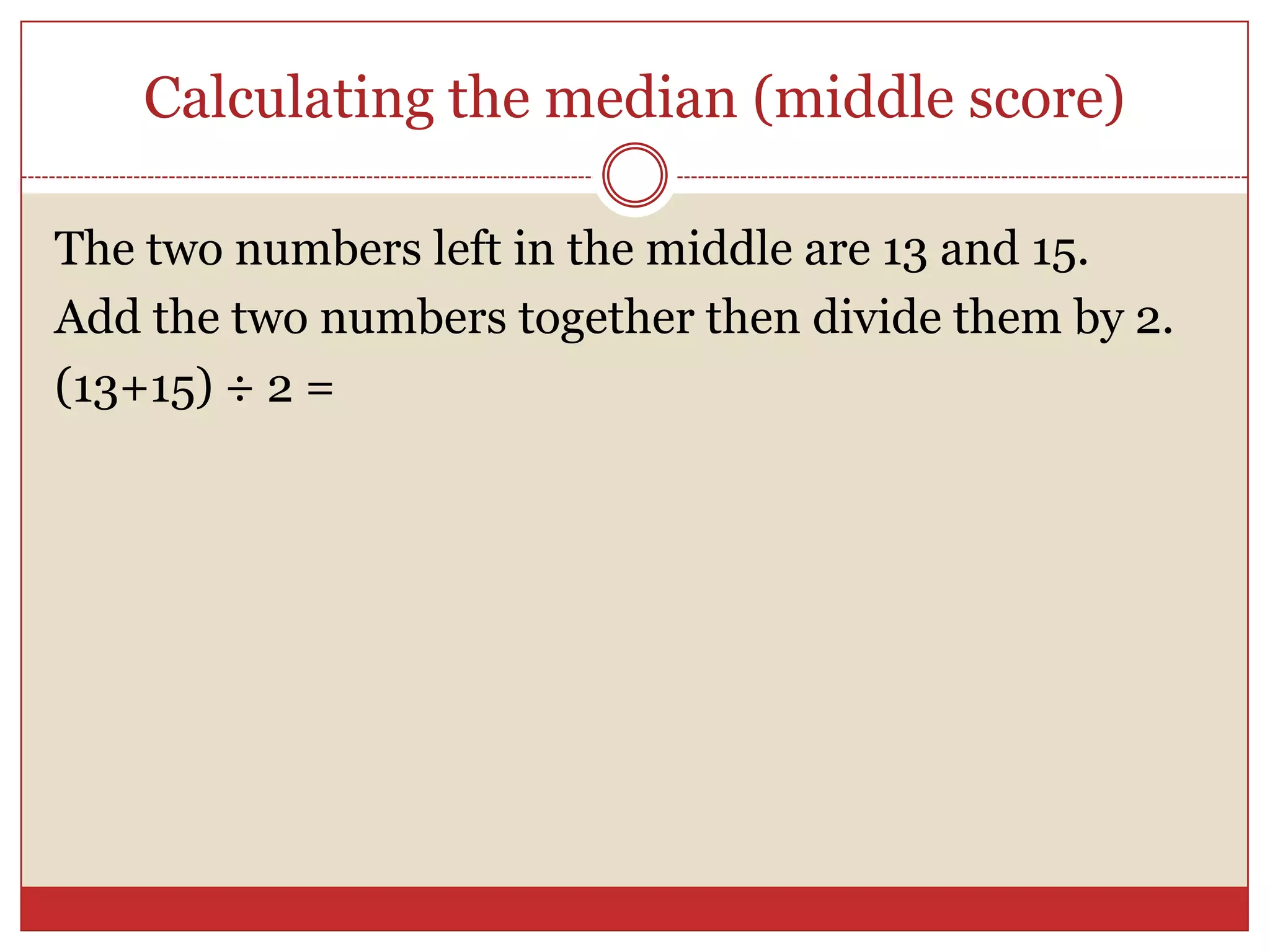 Calculating the median (middle score)The two numbers left in the middle are 13 and 15.Add the two numbers together then divide them by 2.(13+15) ÷ 2 =
