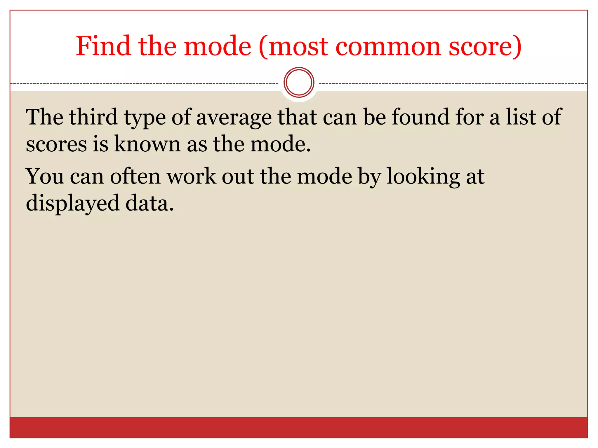Find the mode (most common score)The third type of average that can be found for a list of scores is known as the mode.You can often work out the mode by looking at displayed data.