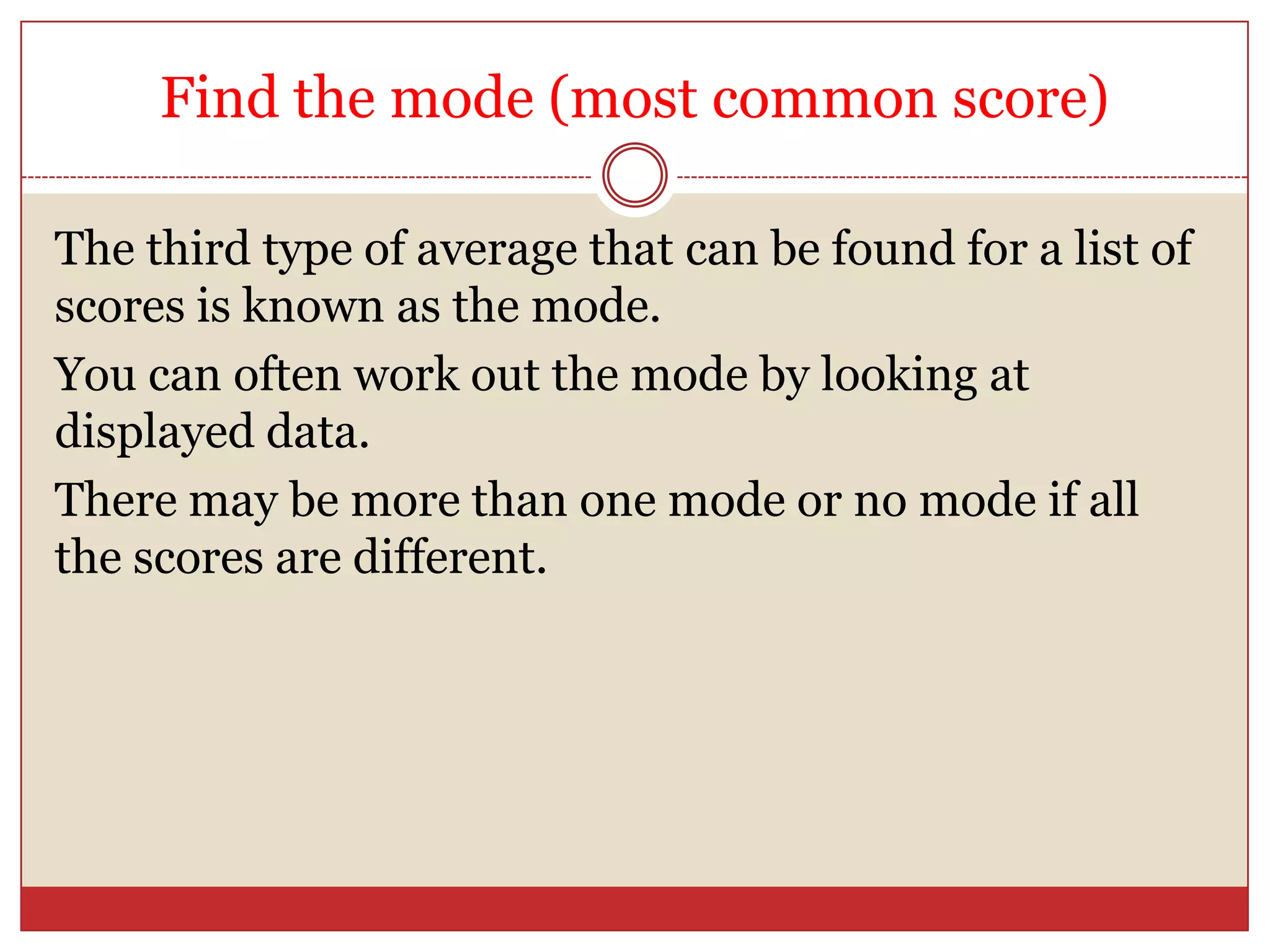 Find the mode (most common score)The third type of average that can be found for a list of scores is known as the mode.You can often work out the mode by looking at displayed data.There may be more than one mode or no mode if all the scores are different.