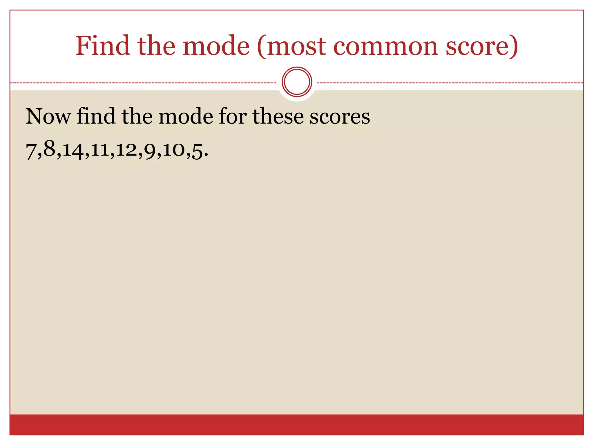 Find the mode (most common score)Now find the mode for these scores7,8,14,11,12,9,10,5.