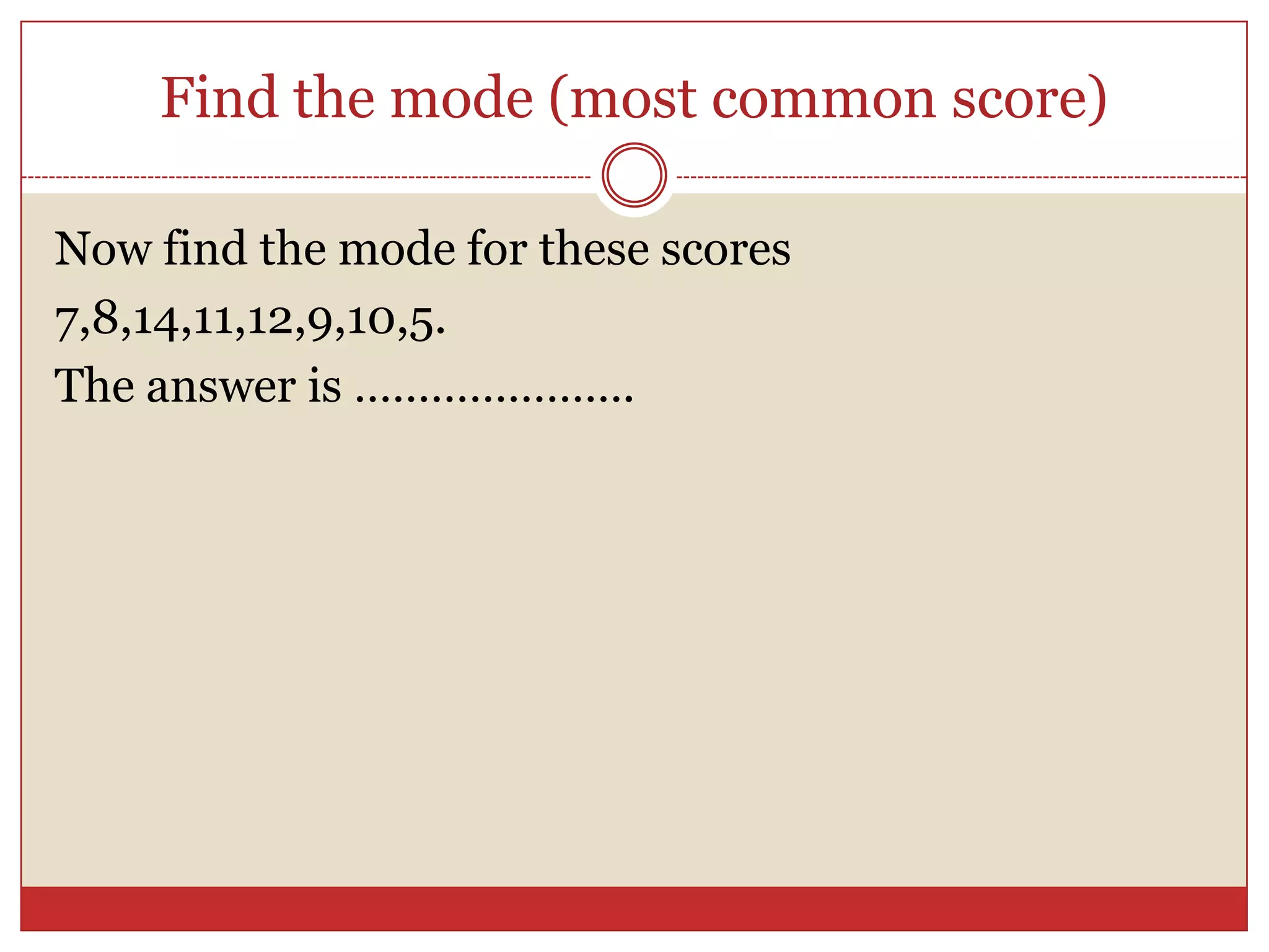 Find the mode (most common score)Now find the mode for these scores7,8,14,11,12,9,10,5.The answer is ………………….