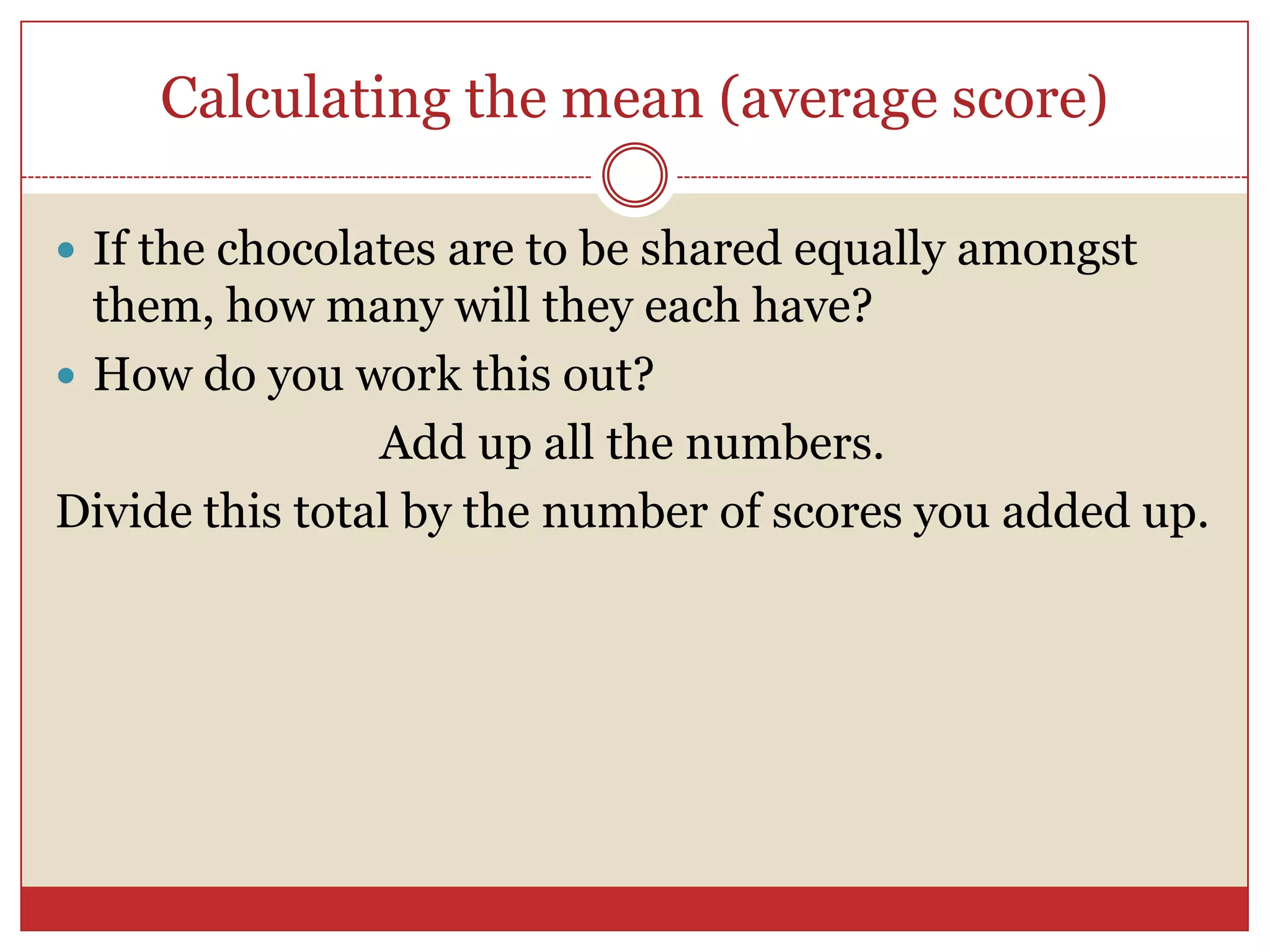 Calculating the mean (average score)If the chocolates are to be shared equally amongst them, how many will they each have?How do you work this out?Add up all the numbers.Divide this total by the number of scores you added up.