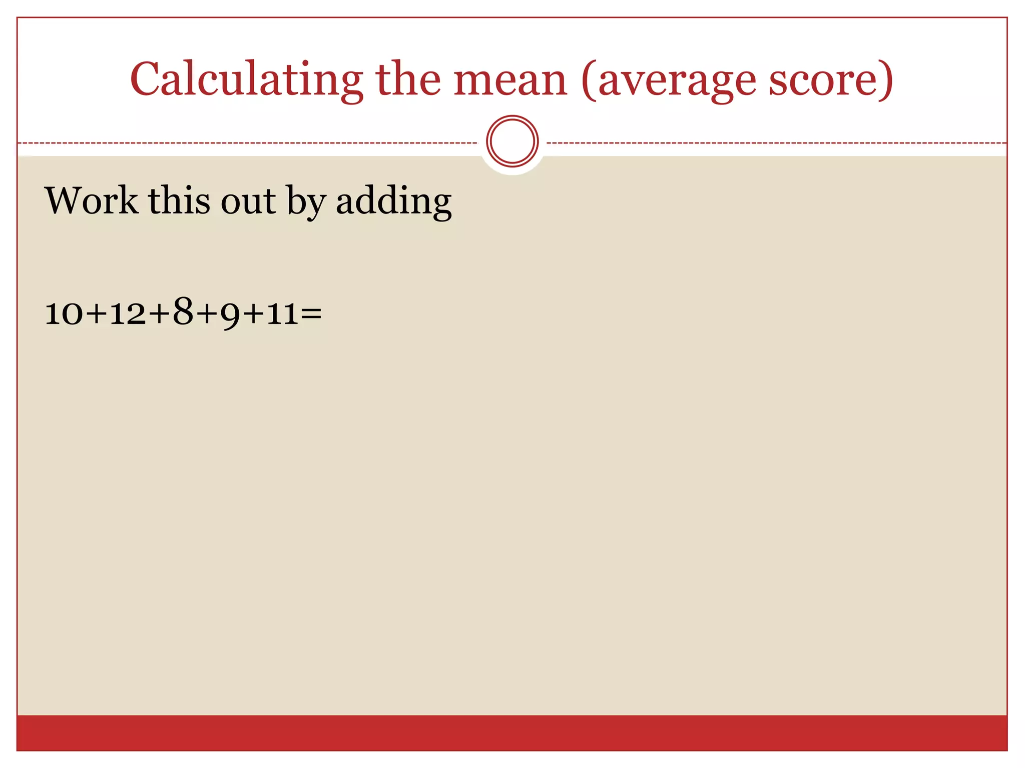 Calculating the mean (average score)Work this out by adding 10+12+8+9+11=