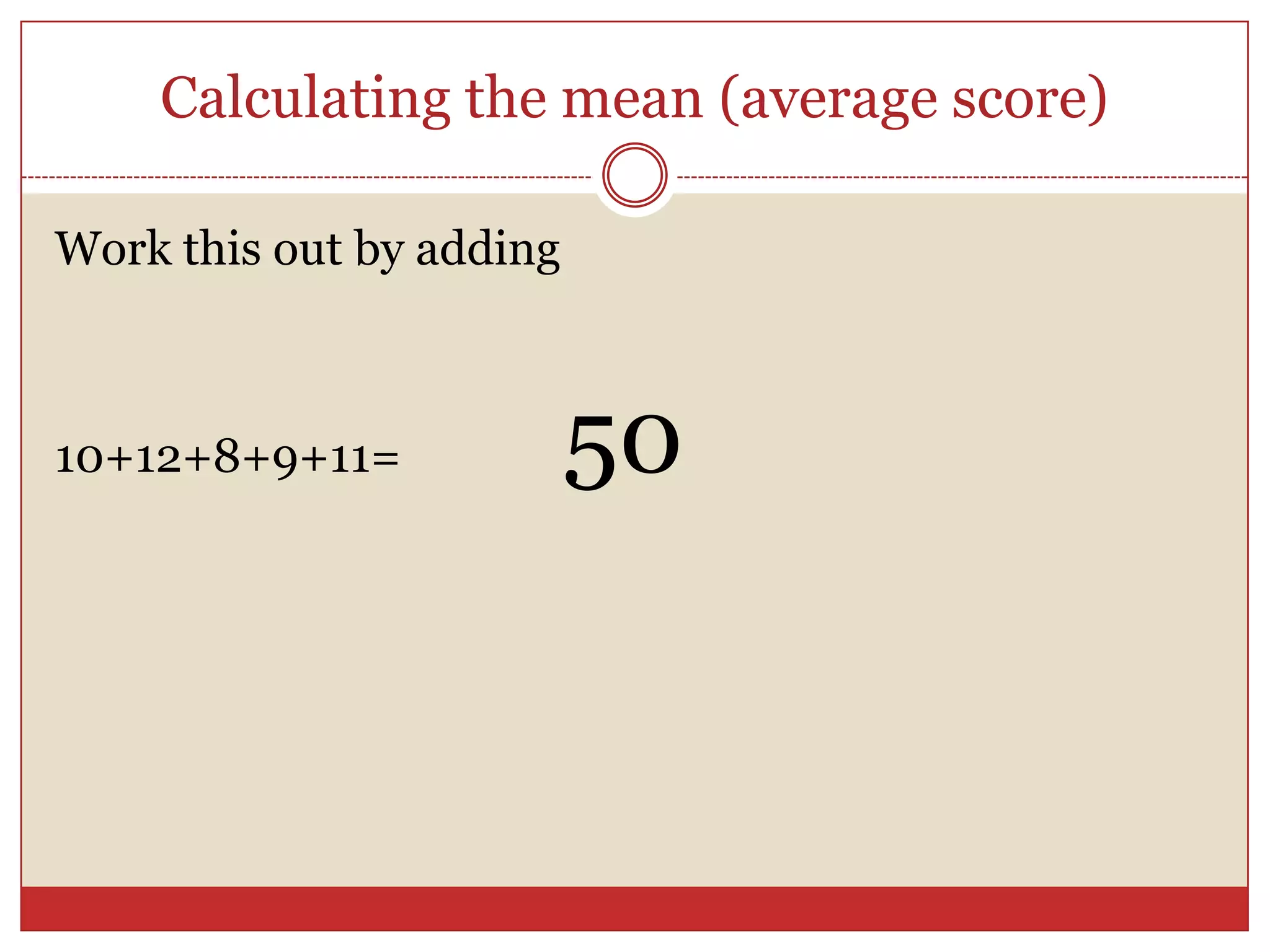 Calculating the mean (average score)Work this out by adding 10+12+8+9+11=		50