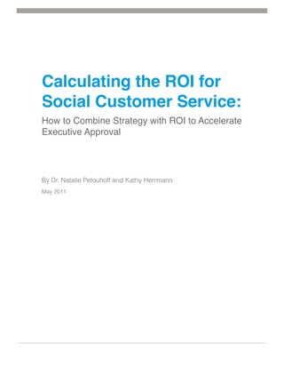 Calculating the ROI for
Social Customer Service:
How to Combine Strategy with ROI to Accelerate
Executive Approval




By Dr. Natalie Petouhoff and Kathy Herrmann
May 2011
 