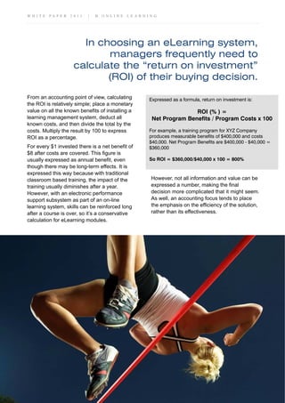 W H I T E P A P E R 2 0 1 1 | B O N L I N E L E A R N I N G
In choosing an eLearning system,
managers frequently need to
calculate the “return on investment”
(ROI) of their buying decision.
From an accounting point of view, calculating
the ROI is relatively simple; place a monetary
value on all the known benefits of installing a
learning management system, deduct all
known costs, and then divide the total by the
costs. Multiply the result by 100 to express
ROI as a percentage.
For every $1 invested there is a net benefit of
$8 after costs are covered. This figure is
usually expressed as annual benefit, even
though there may be long-term effects. It is
expressed this way because with traditional
classroom based training, the impact of the
training usually diminishes after a year.
However, with an electronic performance
support subsystem as part of an on-line
learning system, skills can be reinforced long
after a course is over, so it’s a conservative
calculation for eLearning modules.
However, not all information and value can be
expressed a number, making the final
decision more complicated that it might seem.
As well, an accounting focus tends to place
the emphasis on the efficiency of the solution,
rather than its effectiveness.
Expressed as a formula, return on investment is:
ROI (% ) =
Net Program Benefits / Program Costs x 100
For example, a training program for XYZ Company
produces measurable benefits of $400,000 and costs
$40,000. Net Program Benefits are $400,000 - $40,000 =
$360,000
So ROI = $360,000/$40,000 x 100 = 800%
 