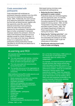 W H I T E P A P E R 2 0 1 1 | B O N L I N E L E A R N I N G
eLearning and ROI
All corporate training directly impacts profitability in
at least three ways:
The costs associated with training - including
direct costs such as staff, delivery systems,
travel, per diems and opportunity costs
The costs associated with lost productivity
during training time, and
The benefits that accrue to the organisation as
a result of formal training- including increase in
productivity.
Most traditional training ROI models assume a set
of fixed cost categories that include:
• Needs assessment (prorated over shelf life)
• Design and development (prorated)
• Acquisition (prorated)
• Delivery (all subsections are expensed)
• Salaries/benefits- facilitators/coordination
• Program materials and fees
• Travel/lodging/meals
• Facilities
• Salaries/benefits - participants
• Contact time
• Travel time
• Prep time
• Evaluation (prorated)
• Overhead/training and development (prorated)
(Phillips, 1997, p.139)
Costs associated with
participants
Costs associated with employees as
participants frequently represent more than 80%
of the cost of a traditional training program
(Head, 1994). Traditionally, this cost is arrived
at by adding the participants’ salaries (during
the time they are taking training), together with
lost opportunity costs (the value of the
deduced productivity of each participant,
and/or the value of the time lost due to
absence from the workplace). Calculating this
figure is further complicated if a temporary
employee replaces the participant, where the
salary of the temporary employee has to be
adjusted (usually by a factor of between 1.2
and 1.5) to make up for their lower efficiency.
If there is no replacement, then the
participant's missing productivity must be
calculated for the time they are absent due to
training and travel.
Web based training minimises costs
associated with participants by:
• Reducing the time it takes for a
participant to master content.
Productivity losses are minimized together
with lost opportunity costs. For example,
with web-based learning, Andersen
Consulting reported 60-70% less time was
needed for training (Jerram, 1994). At CSX
Transportation it was 50% less to master
equivalent content (Trisram, 1995). The
Los Angeles Department of Water and
Power experienced a 50% reduction in
training time (Piazza, 1995).
• Reducing the "training cycle time". Just-
In-Time ( JIT) training eliminates wasted
time associated with waiting for an entire
course to be offered in order to get one
critical piece of information.
• Significantly reducing travel costs,
costs of meals and lodging
But, as the Alex Informatique (1998) points out,
the "introduction of web-based training
substantially alters the validity of this
categorisation."
For example, conventional training is delivered
through seminars often lasting several days,
while web-based training often occurs in JIT
(just-in-time) sessions, in response to a current
performance problem. There are not dedicated
classrooms, training centres, travel
expenditures needed. These cost categories
become irrelevant. Moreover a video enabled
server that functions over the existing LAN or
WAN could add substantial functionality to the
existing corporate infrastructure, positively
benefiting corporate operations.
 