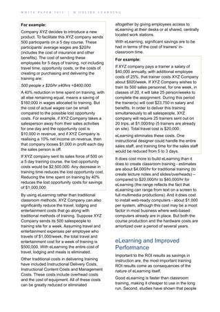 W H I T E P A P E R 2 0 1 1 | B O N L I N E L E A R N I N G
For example:
Company XYZ decides to introduce a new
product. To facilitate this XYZ company sends
500 participants on a 5 day course. These
participants’ average wages are $20/hr
(includes the cost of insurance and other
benefits). The cost of sending these
employees for 5 days of training, not including
travel time, opportunity costs, or the costs of
creating or purchasing and delivering the
training are:
500 people x $20/hr x40hrs =$400,000.
A 40% reduction in time spent on training, with
all else remaining equal, means a saving of
$160,000 in wages allocated to training. But
the cost of actual wages can be small
compared to the possible lost opportunity
costs. For example, if XYZ Company takes a
salesperson away from their sales activities
for one day and the opportunity cost is
$10,000 in revenue, and if XYZ Company is
realising a 10% net income on revenue, then
that company looses $1,000 in profit each day
the sales person is off.
If XYZ company sent its sales force of 500 on
a 5 day training course, the lost opportunity
costs would be $2,500,000. Any decrease in
training time reduces the lost opportunity cost.
Reducing the time spent on training by 40%
reduces the lost opportunity costs for savings
of $1,000,000.
By using eLearning rather than traditional
classroom methods, XYZ Company can also
significantly reduce the travel, lodging and
entertainment costs that go along with
traditional methods of training. Suppose XYZ
Company sends its 500 salespeople to
training site for a week. Assuming travel and
entertainment expenses per employee who
travels of $1,000/week, the total travel and
entertainment cost for a week of training is
$500,000. With eLearning the entire cost of
travel, lodging and meals is eliminated.
Other traditional costs in delivering training
have included Instructional Delivery Costs,
Instructional Content Costs and Management
Costs. These costs include overhead costs
and the cost of equipment. All of these costs
can be greatly reduced or eliminated
altogether by giving employees access to
eLearning at their desks or at shared, centrally
located work stations.
With eLearning, significant savings are to be
had in terms of the cost of trainers' in-
classroom time.
For example:
If XYZ company pays a trainer a salary of
$40,000 annually, with additional employee
costs of 25%, that trainer costs XYZ Company
about $920/week. If XYZ Company wishes to
train its 500 sales personnel, for one week, in
classes of 20, it will take 25 person/weeks to
complete the assignment. During this period
the trainer(s) will cost $23,750 in salary and
benefits. In order to deliver this training
simultaneously to all salespeople, XYZ
company will require 25 trainers sent out on
20 trips, at $1,000/trip (5 trainers are already
on site). Total travel cost is $20,000.
eLearning eliminates these costs. One
instructional designer could handle the entire
sales staff, and training time for the sales staff
would be reduced from 5 to 3 days.
It does cost more to build eLearning than it
does to create classroom training - estimates
are about $4,000/hr for traditional training (to
create lecture notes and slides/overheads) –
compared to $20,000/hr to $40,000/hr for
eLearning (the range reflects the fact that
eLearning can range from text on a screen to
full multimedia productions). And it does cost
to install web-ready computers - about $1,000
per system, although this cost may be a moot
factor in most business where web-based
computers already are in place. But both the
course production and the hardware costs are
amortized over a period of several years.
eLearning and Improved
Performance
Important to the ROI results as savings in
instruction are, the most important training
ROI results come as consequences of the
nature of eLearning itself.
Good eLearning is faster than classroom
training, making it cheaper to use in the long
run. Second, studies have shown that people
 
