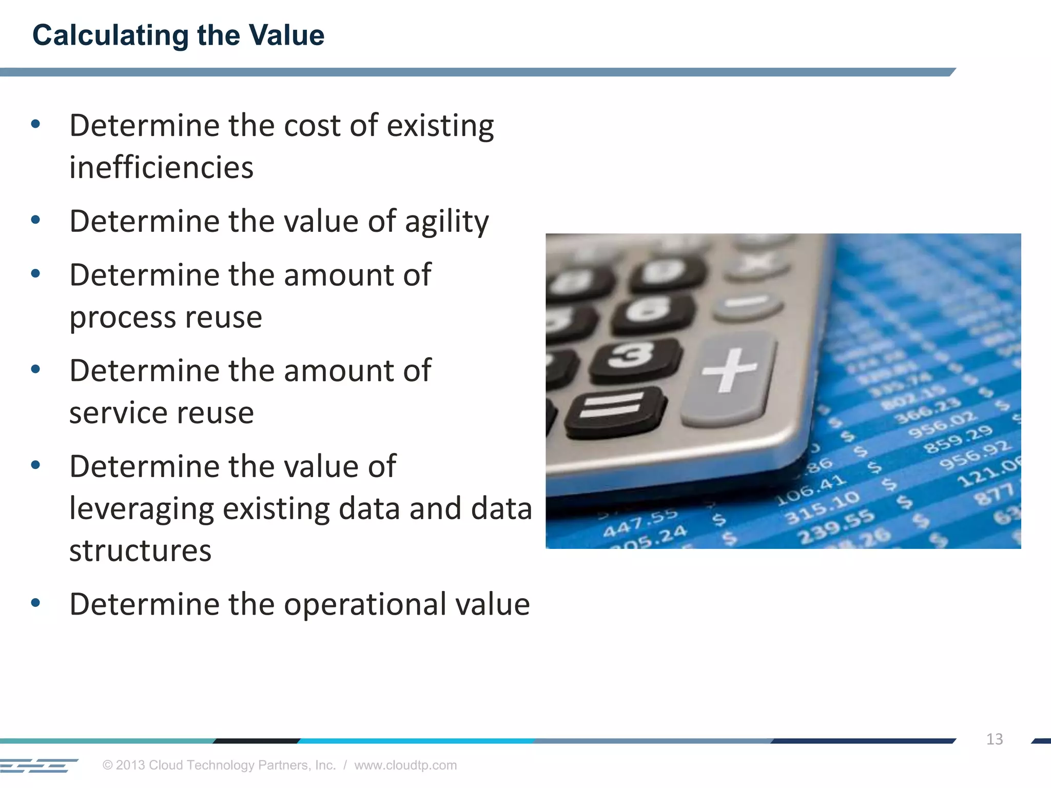 © 2013 Cloud Technology Partners, Inc. / www.cloudtp.com
13
• Determine the cost of existing
inefficiencies
• Determine the value of agility
• Determine the amount of
process reuse
• Determine the amount of
service reuse
• Determine the value of
leveraging existing data and data
structures
• Determine the operational value
Calculating the Value
 