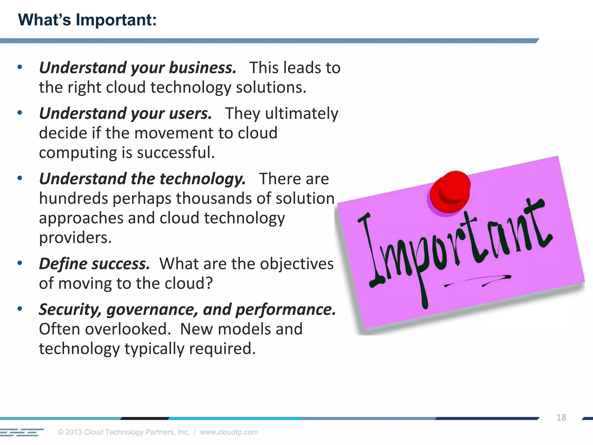 © 2013 Cloud Technology Partners, Inc. / www.cloudtp.com
18
• Understand your business. This leads to
the right cloud technology solutions.
• Understand your users. They ultimately
decide if the movement to cloud
computing is successful.
• Understand the technology. There are
hundreds perhaps thousands of solution
approaches and cloud technology
providers.
• Define success. What are the objectives
of moving to the cloud?
• Security, governance, and performance.
Often overlooked. New models and
technology typically required.
What’s Important:
 