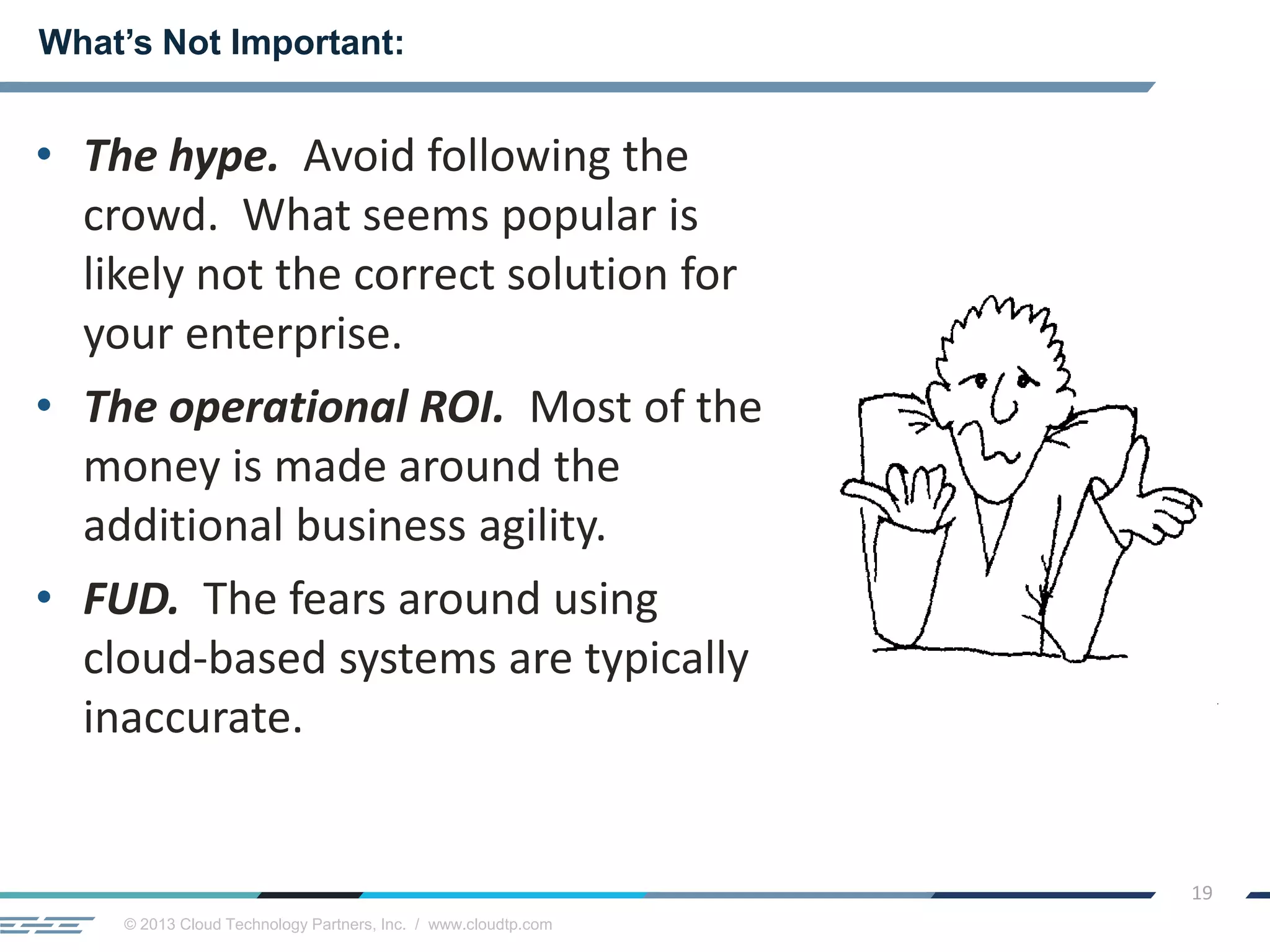 © 2013 Cloud Technology Partners, Inc. / www.cloudtp.com
19
• The hype. Avoid following the
crowd. What seems popular is
likely not the correct solution for
your enterprise.
• The operational ROI. Most of the
money is made around the
additional business agility.
• FUD. The fears around using
cloud-based systems are typically
inaccurate.
What’s Not Important:
 