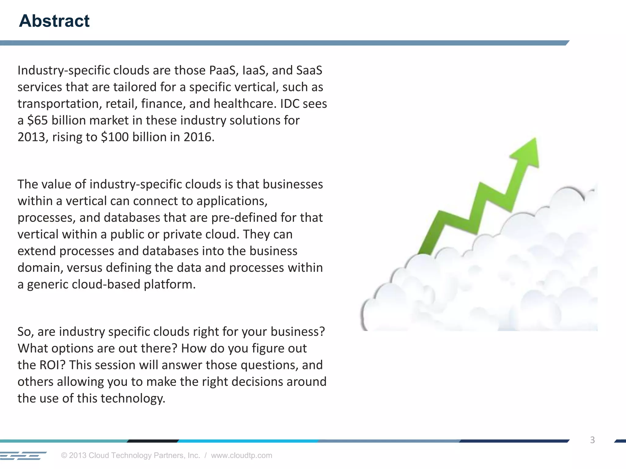 © 2013 Cloud Technology Partners, Inc. / www.cloudtp.com
3
Industry-specific clouds are those PaaS, IaaS, and SaaS
services that are tailored for a specific vertical, such as
transportation, retail, finance, and healthcare. IDC sees
a $65 billion market in these industry solutions for
2013, rising to $100 billion in 2016.
The value of industry-specific clouds is that businesses
within a vertical can connect to applications,
processes, and databases that are pre-defined for that
vertical within a public or private cloud. They can
extend processes and databases into the business
domain, versus defining the data and processes within
a generic cloud-based platform.
So, are industry specific clouds right for your business?
What options are out there? How do you figure out
the ROI? This session will answer those questions, and
others allowing you to make the right decisions around
the use of this technology.
Abstract
 