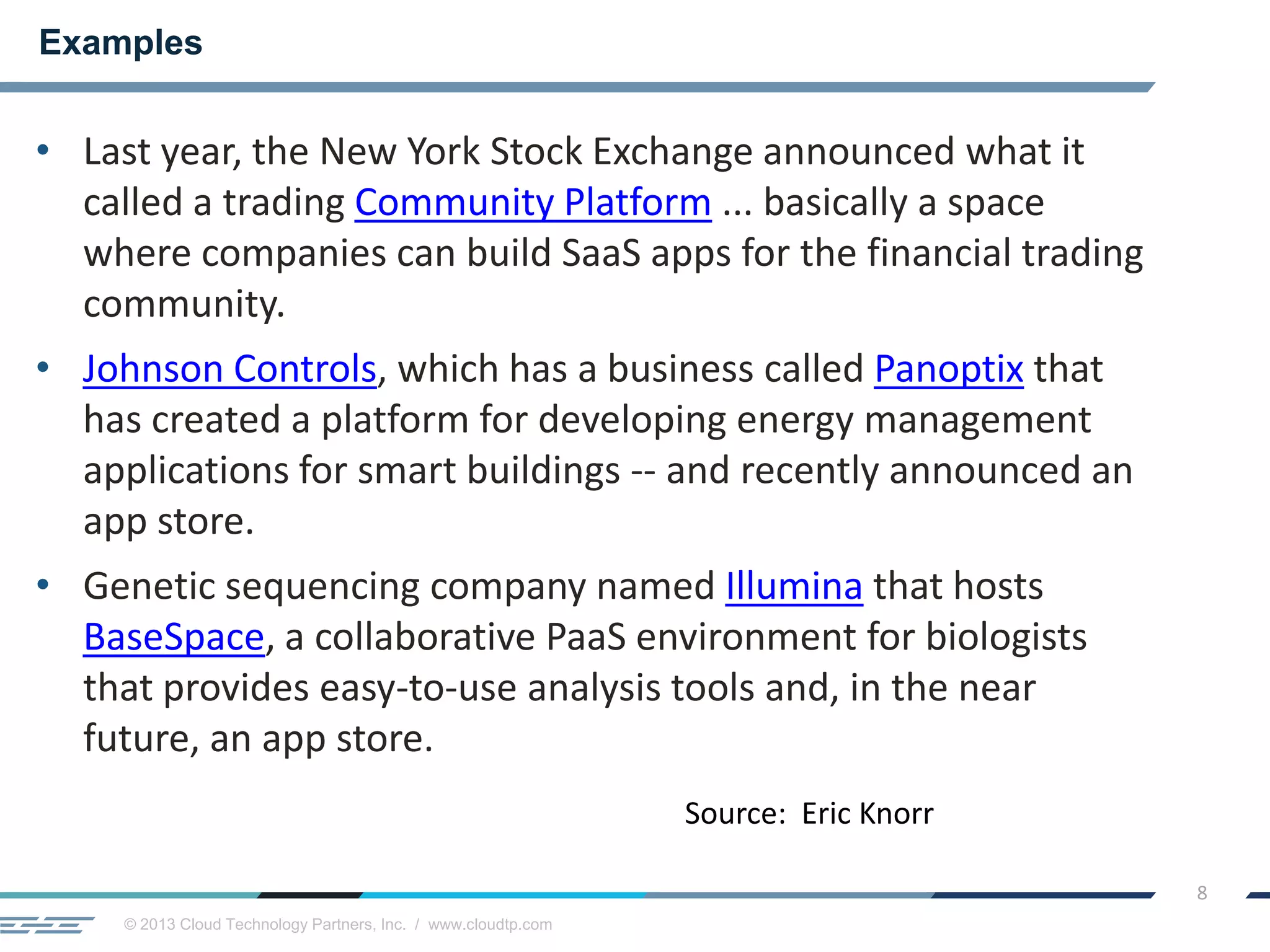 © 2013 Cloud Technology Partners, Inc. / www.cloudtp.com
8
• Last year, the New York Stock Exchange announced what it
called a trading Community Platform ... basically a space
where companies can build SaaS apps for the financial trading
community.
• Johnson Controls, which has a business called Panoptix that
has created a platform for developing energy management
applications for smart buildings -- and recently announced an
app store.
• Genetic sequencing company named Illumina that hosts
BaseSpace, a collaborative PaaS environment for biologists
that provides easy-to-use analysis tools and, in the near
future, an app store.
Examples
Source: Eric Knorr
 