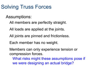 Solving Truss Forces
 Assumptions:
   All members are perfectly straight.
   All loads are applied at the joints.
   All joints are pinned and frictionless.
   Each member has no weight.
   Members can only experience tension or
   compression forces.
     What risks might these assumptions pose if
     we were designing an actual bridge?
 