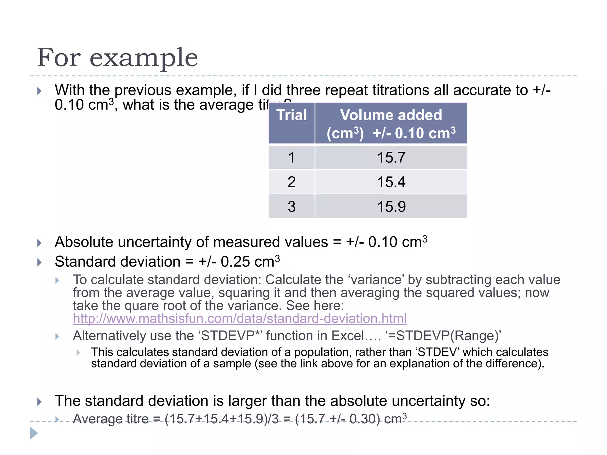 For example


With the previous example, if I did three repeat titrations all accurate to +/0.10 cm3, what is the average titre?
Trial
Volume added
(cm3) +/- 0.10 cm3
1
2



15.9

Absolute uncertainty of measured values = +/- 0.10 cm3
Standard deviation = +/- 0.25 cm3




To calculate standard deviation: Calculate the ‘variance’ by subtracting each value
from the average value, squaring it and then averaging the squared values; now
take the quare root of the variance. See here:
http://www.mathsisfun.com/data/standard-deviation.html
Alternatively use the ‘STDEVP*’ function in Excel…. ‘=STDEVP(Range)’




15.4

3


15.7

This calculates standard deviation of a population, rather than ‘STDEV’ which calculates
standard deviation of a sample (see the link above for an explanation of the difference).

The standard deviation is larger than the absolute uncertainty so:


Average titre = (15.7+15.4+15.9)/3 = (15.7 +/- 0.30) cm3

 