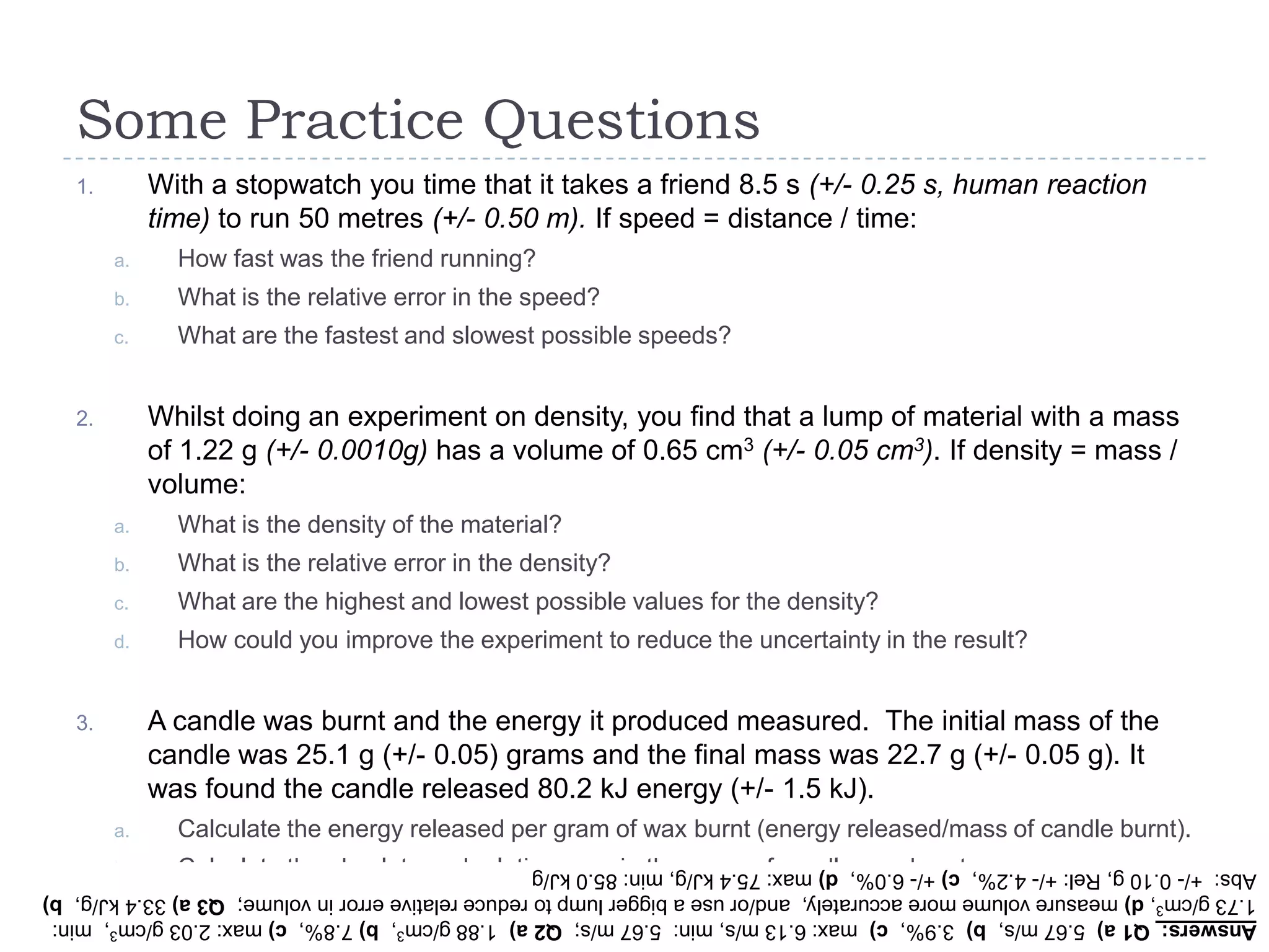 Some Practice Questions
With a stopwatch you time that it takes a friend 8.5 s (+/- 0.25 s, human reaction
time) to run 50 metres (+/- 0.50 m). If speed = distance / time:

1.

a.

How fast was the friend running?

b.

What is the relative error in the speed?

c.

What are the fastest and slowest possible speeds?

Whilst doing an experiment on density, you find that a lump of material with a mass
of 1.22 g (+/- 0.0010g) has a volume of 0.65 cm3 (+/- 0.05 cm3). If density = mass /
volume:

2.

a.

What is the density of the material?

b.

What is the relative error in the density?

c.

What are the highest and lowest possible values for the density?

d.

How could you improve the experiment to reduce the uncertainty in the result?

A candle was burnt and the energy it produced measured. The initial mass of the
candle was 25.1 g (+/- 0.05) grams and the final mass was 22.7 g (+/- 0.05 g). It
was found the candle released 80.2 kJ energy (+/- 1.5 kJ).

3.

a.

Calculate the energy released per gram of wax burnt (energy released/mass of candle burnt).

b.

Calculate the absolute and relative error in the mass of candle wax burnt.

c.

Calculate the relative error in the energy released per gram.

Answers: Q1 a) 5.67 m/s, b) 3.9%, c) max: 6.13 m/s, min: 5.67 m/s; Q2 a) 1.88 g/cm3, b) 7.8%, c) max: 2.03 g/cm3, min:
1.73 g/cm3, d) measure volume more accurately, and/or use a bigger lump to reduce relative error in volume; Q3 a) 33.4 kJ/g, b)
Abs: +/- 0.10 g, Rel: +/- 4.2%, c) +/- 6.0%, d) max: 75.4 kJ/g, min: 85.0 kJ/g

 