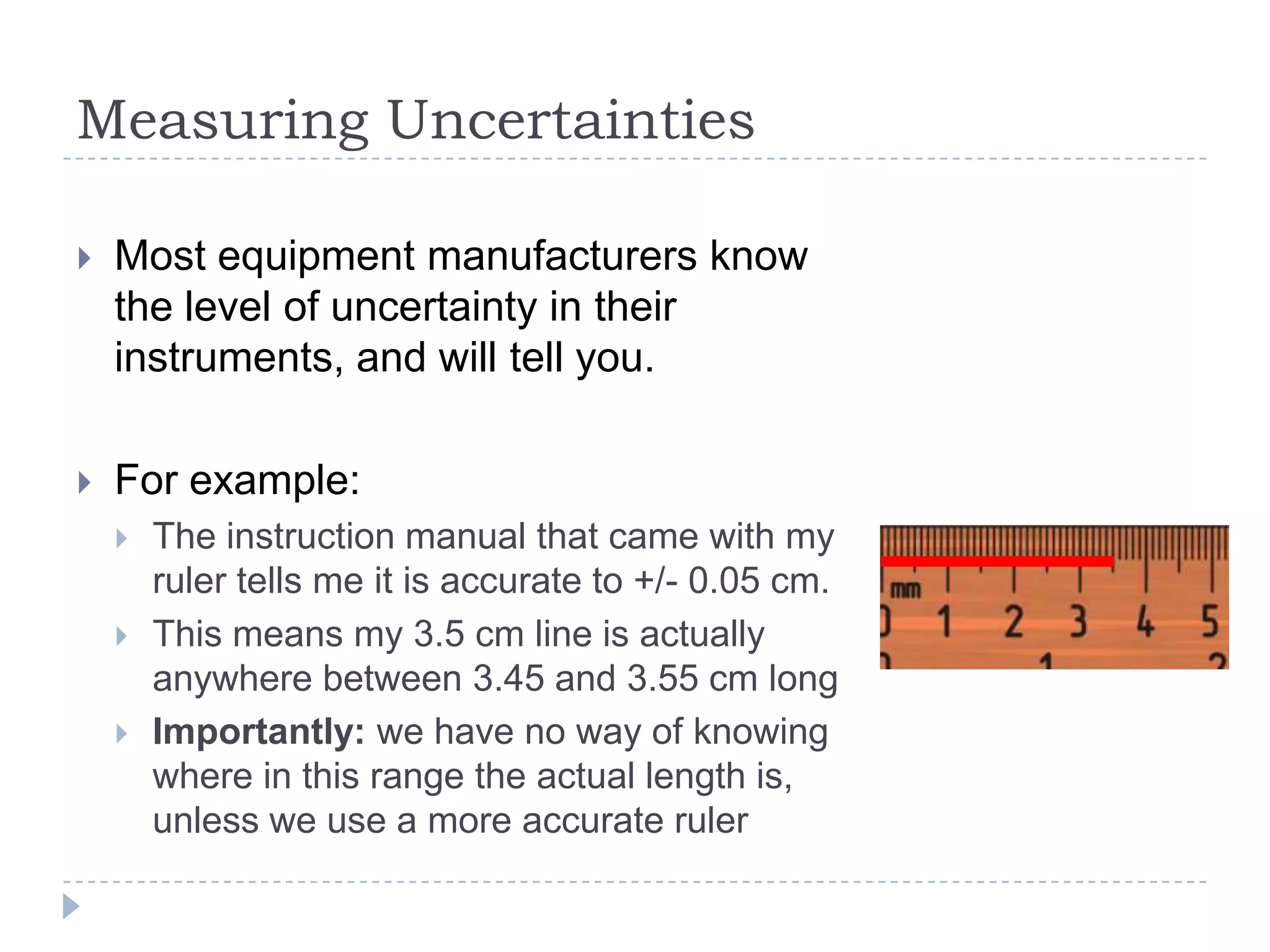 Measuring Uncertainties


Most equipment manufacturers know
the level of uncertainty in their
instruments, and will tell you.



For example:




The instruction manual that came with my
ruler tells me it is accurate to +/- 0.05 cm.
This means my 3.5 cm line is actually
anywhere between 3.45 and 3.55 cm long
Importantly: we have no way of knowing
where in this range the actual length is,
unless we use a more accurate ruler

 