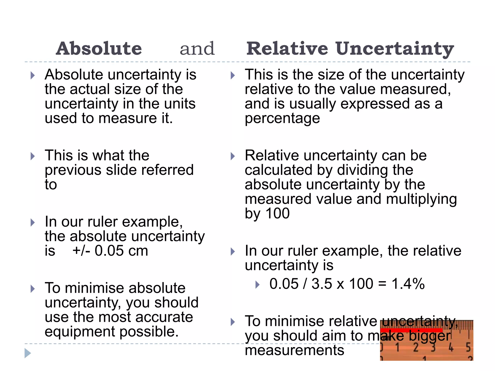 Absolute

and

Relative Uncertainty



Absolute uncertainty is
the actual size of the
uncertainty in the units
used to measure it.



This is the size of the uncertainty
relative to the value measured,
and is usually expressed as a
percentage



This is what the
previous slide referred
to





In our ruler example,
the absolute uncertainty
is +/- 0.05 cm

Relative uncertainty can be
calculated by dividing the
absolute uncertainty by the
measured value and multiplying
by 100



In our ruler example, the relative
uncertainty is
 0.05 / 3.5 x 100 = 1.4%



To minimise relative uncertainty,
you should aim to make bigger
measurements



To minimise absolute
uncertainty, you should
use the most accurate
equipment possible.

 