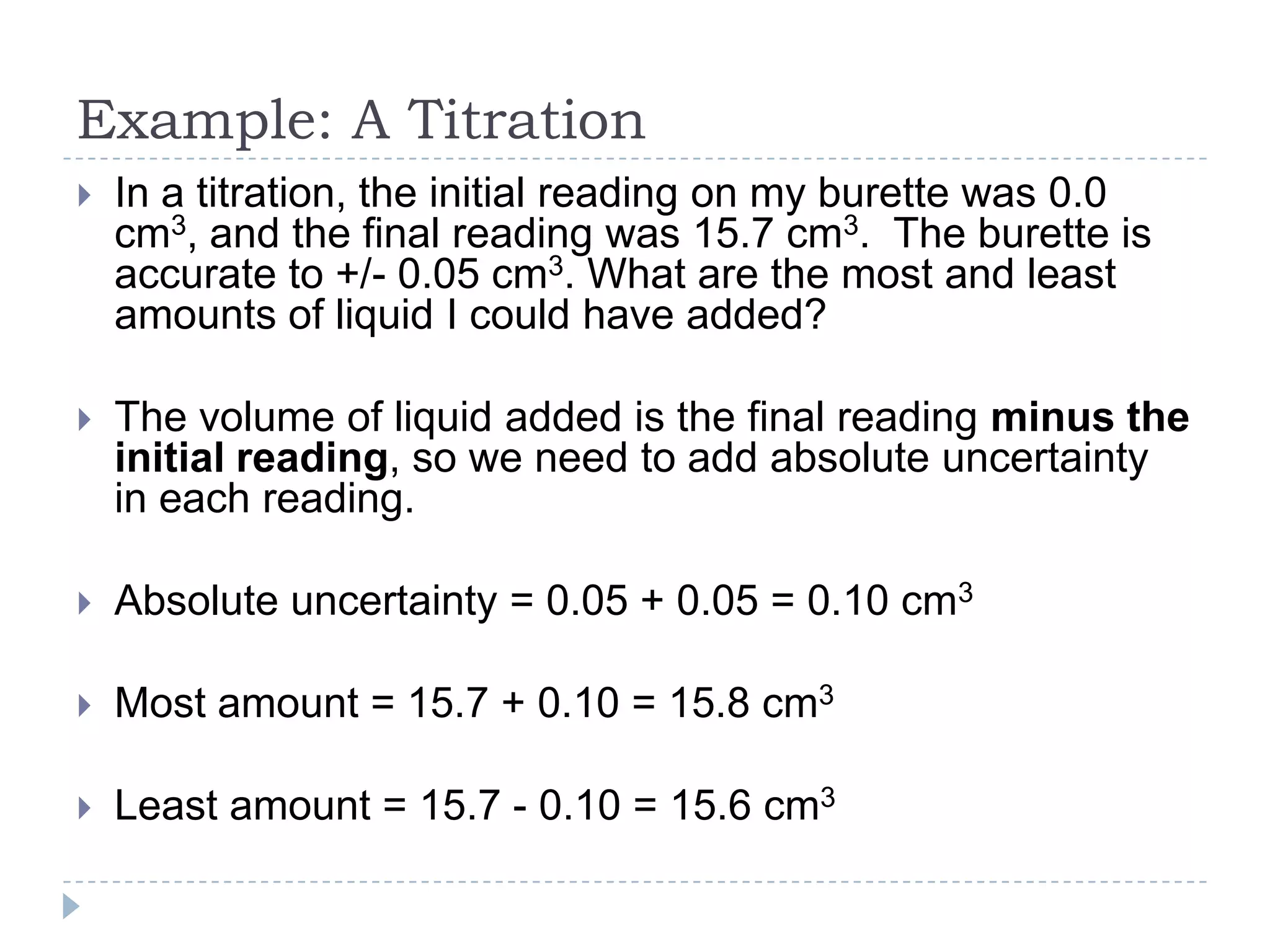 Example: A Titration


In a titration, the initial reading on my burette was 0.0
cm3, and the final reading was 15.7 cm3. The burette is
accurate to +/- 0.05 cm3. What are the most and least
amounts of liquid I could have added?



The volume of liquid added is the final reading minus the
initial reading, so we need to add absolute uncertainty
in each reading.



Absolute uncertainty = 0.05 + 0.05 = 0.10 cm3



Most amount = 15.7 + 0.10 = 15.8 cm3



Least amount = 15.7 - 0.10 = 15.6 cm3

 