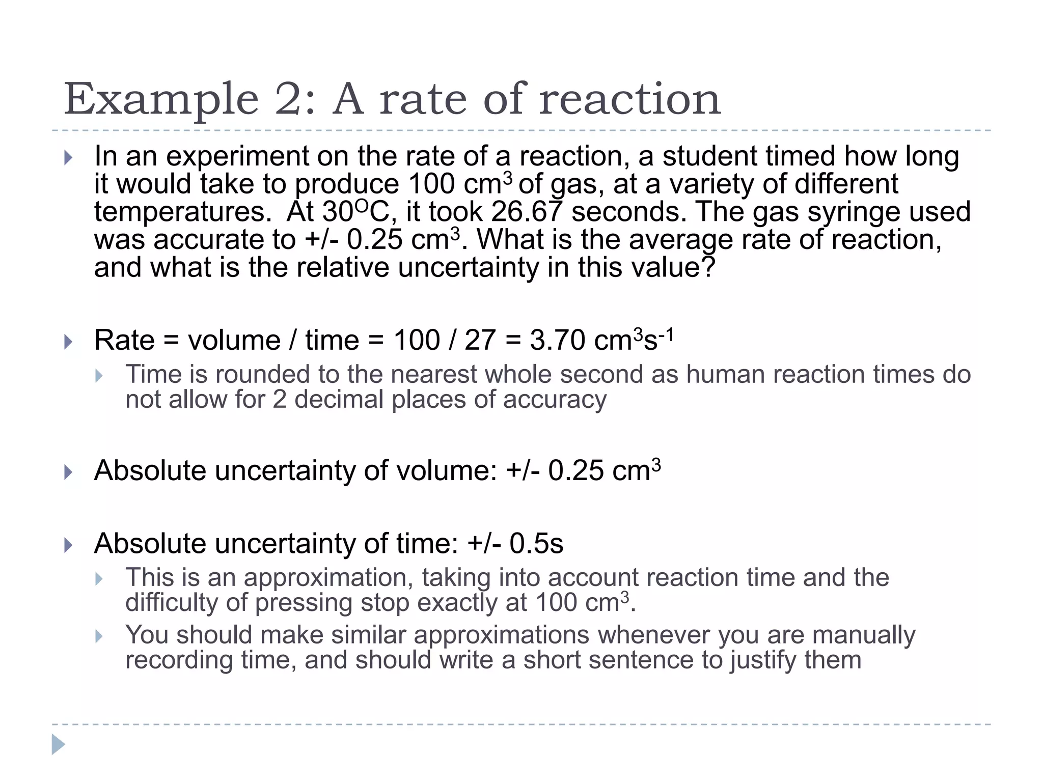 Example 2: A rate of reaction


In an experiment on the rate of a reaction, a student timed how long
it would take to produce 100 cm3 of gas, at a variety of different
temperatures. At 30OC, it took 26.67 seconds. The gas syringe used
was accurate to +/- 0.25 cm3. What is the average rate of reaction,
and what is the relative uncertainty in this value?



Rate = volume / time = 100 / 27 = 3.70 cm3s-1


Time is rounded to the nearest whole second as human reaction times do
not allow for 2 decimal places of accuracy



Absolute uncertainty of volume: +/- 0.25 cm3



Absolute uncertainty of time: +/- 0.5s



This is an approximation, taking into account reaction time and the
difficulty of pressing stop exactly at 100 cm3.
You should make similar approximations whenever you are manually
recording time, and should write a short sentence to justify them

 
