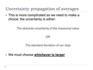 Uncertainty propagation of averages


This is more complicated as we need to make a
choice: the uncertainty is either:
The absolute uncertainty of the measured value
OR
The standard deviation of our data



We must choose whichever is larger

 