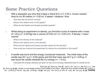 Some Practice Questions
With a stopwatch you time that it takes a friend 8.5 s (+/- 0.25 s, human reaction
time) to run 50 metres (+/- 0.50 m). If speed = distance / time:

1.

a.

How fast was the friend running?

b.

What is the relative error in the speed?

c.

What are the fastest and slowest possible speeds?

Whilst doing an experiment on density, you find that a lump of material with a mass
of 1.22 g (+/- 0.0010g) has a volume of 0.65 cm3 (+/- 0.05 cm3). If density = mass /
volume:

2.

a.

What is the density of the material?

b.

What is the relative error in the density?

c.

What are the highest and lowest possible values for the density?

d.

How could you improve the experiment to reduce the uncertainty in the result?

A candle was burnt and the energy it produced measured. The initial mass of the
candle was 25.1 g (+/- 0.05) grams and the final mass was 22.7 g (+/- 0.05 g). It
was found the candle released 80.2 kJ energy (+/- 1.5 kJ).

3.

a.

Calculate the energy released per gram of wax burnt (energy released/mass of candle burnt).

b.

Calculate the absolute and relative error in the mass of candle wax burnt.

c.

Calculate the relative error in the energy released per gram.

Answers: Q1 a) 5.67 m/s, b) 3.9%, c) max: 6.13 m/s, min: 5.67 m/s; Q2 a) 1.88 g/cm3, b) 7.8%, c) max: 2.03 g/cm3, min:
1.73 g/cm3, d) measure volume more accurately, and/or use a bigger lump to reduce relative error in volume; Q3 a) 33.4 kJ/g, b)
Abs: +/- 0.10 g, Rel: +/- 4.2%, c) +/- 6.0%, d) max: 75.4 kJ/g, min: 85.0 kJ/g

 