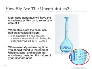 How Big Are The Uncertainties?


Most good apparatus will have the
uncertainty written on it, so make a
note of it.



Where this is not the case, use
half the smallest division:




For example: if a balance can
measure to two decimal places, the
uncertainty would by +/- 0.005 g

When manually measuring time,
you should round to the nearest
whole second, and decide the
uncertainty based on the nature of
your measurement.

 