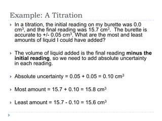 Example: A Titration


In a titration, the initial reading on my burette was 0.0
cm3, and the final reading was 15.7 cm3. The burette is
accurate to +/- 0.05 cm3. What are the most and least
amounts of liquid I could have added?



The volume of liquid added is the final reading minus the
initial reading, so we need to add absolute uncertainty
in each reading.



Absolute uncertainty = 0.05 + 0.05 = 0.10 cm3



Most amount = 15.7 + 0.10 = 15.8 cm3



Least amount = 15.7 - 0.10 = 15.6 cm3

 