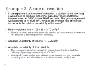 Example 2: A rate of reaction


In an experiment on the rate of a reaction, a student timed how long
it would take to produce 100 cm3 of gas, at a variety of different
temperatures. At 30OC, it took 26.67 seconds. The gas syringe used
was accurate to +/- 0.25 cm3. What is the average rate of reaction,
and what is the relative uncertainty in this value?



Rate = volume / time = 100 / 27 = 3.70 cm3s-1


Time is rounded to the nearest whole second as human reaction times do
not allow for 2 decimal places of accuracy



Absolute uncertainty of volume: +/- 0.25 cm3



Absolute uncertainty of time: +/- 0.5s



This is an approximation, taking into account reaction time and the
difficulty of pressing stop exactly at 100 cm3.
You should make similar approximations whenever you are manually
recording time, and should write a short sentence to justify them

 