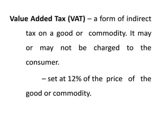 Value Added Tax (VAT) – a form of indirect
tax on a good or commodity. It may
or may not be charged to the
consumer.
– set at 12% of the price of the
good or commodity.
 