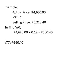Example:
Actual Price: ₱4,670.00
VAT: ?
Selling Price: ₱5,230.40
To find VAT,
₱4,670.00 × 0.12 = ₱560.40
VAT: ₱560.40
 