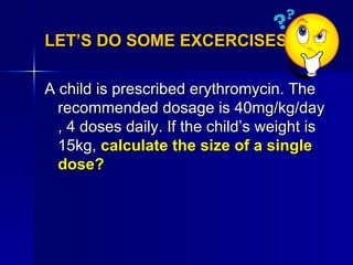 LET’S DO SOME EXCERCISES.. <ul><li>A child is prescribed erythromycin. The recommended dosage is 40mg/kg/day , 4 doses dai...
