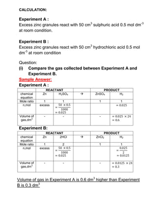 CALCULATION:<br />Experiment A :<br />Excess zinc granules react with 50 cm3 sulphuric acid 0.5 mol dm-3 at room condition.<br />Experiment B :<br />Excess zinc granules react with 50 cm3 hydrochloric acid 0.5 mol dm-3 at room condition<br />Question:<br />(i)Compare the gas collected between Experiment A and Experiment B.<br />Sample Answer:<br />Experiment A : <br />REACTANTPRODUCTchemical equationZnH2SO4ZnSO4H2Mole ratio1111n,molexcess=50 ×0.51000 =0.025=0.025Volume of gas,dm3---=0.025 ×24=0.6<br />Experiment B: <br />REACTANTPRODUCTchemical equationZn2HClZnCl2H2Mole ratio1211n,molexcess=50 ×0.51000 =0.025=0.0252=0.0125Volume of gas,dm3---=0.0125 ×24=0.3<br />Volume of gas in Experiment A is 0.6 dm3 higher than Experiment B is 0.3 dm3<br />(ii) Calculate the gas collected when the Experiment A repeated and changed the Excess zinc granules to excess zinc powder.<br />Sample Answer:<br />Volume of gas in Experiment A is 0.6 dm3. Volume of gas given off equal because size of reactant , not effect to amount of gas collected.<br />(iii)Calculate the gas collected when Experiment A and Experiment B are repeated and changed excess zinc granules to 2 gram zinc granules.<br />Sample Answer:<br />REACTANTPRODUCTchemical equationZnH2SO4ZnSO4H2Mole ratio1111n,mol=265=0.03≡excess=50 ×0.51000 =0.025=0.025Volume of gas,dm3---=0.025 ×24=0.6<br />Volume of gas in Experiment A is 0.6 dm3 <br />(iv)Calculate the gas collected when experiment (iii) repeated and used the 1.0 mol dm-3 concentration of both acid<br />Sample Answer:<br />REACTANTPRODUCTchemical equationZnH2SO4ZnSO4H2Mole ratio1111n,mol=265=0.03=50 ×1.01000 =0.05≡excess=0.03Volume of gas,dm3---=0.03 ×24=0.72<br />