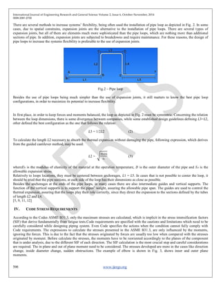 International Journal of Engineering Research and General Science Volume 2, Issue 6, October-November, 2014
ISSN 2091-2730
598 www.ijergs.org
There are several methods to increase systems’ flexibility, being often used the installation of pipe loop as depicted in Fig. 2. In some
cases, due to spatial constrains, expansion joints are the alternative to the installation of pipe loops. There are several types of
expansion joints, but all of them are elements much more sophisticated than the pipe loops, which are nothing more than additional
sections of pipe. In addition, expansion joints are subjected to breakdowns and require maintenance. For these reasons, the design of
pipe loops to increase the systems flexibility is preferable to the use of expansion joints.
Fig.2 – Pipe loop
Besides the use of pipe loops being much simpler than the use of expansion joints, it still matters to know the best pipe loop
configurations, in order to maximize its potential to increase flexibility.
In first place, in order to keep forces and moments balanced, the loop as depicted in Fig. 2 must be symmetric. Concerning the relation
between the loop dimensions, there is some divergence between companies, while some established design guidelines defining 𝐿3=𝐿2,
other defined the best configuration as the one that follows the relation:
𝐿3 = 1/2𝐿2 (2)
To calculate the length 𝐿2 necessary to absorb the thermal expansion without damaging the pipe, following expression, which derives
from the guided cantilever method, may be used:
𝐿2 =
3EhDΔ
SA
(3)
where𝐸ℎ is the modulus of elasticity of the material at the operation temperature, 𝐷 is the outer diameter of the pipe and 𝑆 𝐴 is the
allowable expansion stress.
Relatively to loops locations, they must be centered between anchorages, 𝐿1 = 𝐿5. In cases that is not possible to center the loop, it
should be tried that the pipe sections, at each side of the loop has their dimensions as close as possible.
Besides the anchorages at the ends of the pipe loops, in many cases there are also intermediate guides and vertical supports. The
function of the vertical supports is to support the pipes’ weight, assuring the allowable pipe span. The guides are used to control the
thermal expansion, assuring that the loops play their role correctly, since they direct the expansion to the sections defined by the tubes
of length 𝐿2 and 𝐿4.
[5, 9, 11, 12]
IV. CODE STRESS REQUIREMENTS
According to the Codes ASME B31.3, only the maximum stresses are calculated, which is implicit in the stress intensification factors
(SIF) that derive fundamentally from fatigue tests.Code requirements are specified with the cautions and limitations which need to be
carefully considered while designing piping system. Even Code specifies the actions when the condition cannot fully comply with
Code requirements. The expressions to calculate the stresses presented in the ASME B31.3, are only influenced by the moments,
ignoring the forces. This is due to the fact that the stresses originated by forces are usually too low when compared with the stresses
originated by moment. Before calculate the stresses, the moments have to be reoriented accordingly to the planes of the component
that is under analysis, due to the different SIF of each direction. The SIF calculation is the most crucial step and careful considerations
are required. The in plane and out of plane moment need to be considered. The stresses developed are more in the cases like direction
change, inside diameter change, sudden obstructions. The example of elbow is shown in Fig. 3, shows inner and outer plane
moments.
 