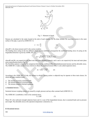 International Journal of Engineering Research and General Science Volume 2, Issue 6, October-November, 2014
ISSN 2091-2730
599 www.ijergs.org
Fig. 3 – Moments in bends
Stresses are calculated in the nodes located at the ends of each element. For the shear stresses, the maximum tension in the outer
surface of the pipe, is given by (ASME B31.3):
𝜏 = 𝑆𝑡 =
𝑀 𝑇
2𝑍
(4)
where𝑀 𝑇 is the shear moment and 𝑍 is the section modulus.
The bending stress acting on the two different planes can be combined, consequently the combined bending stress 𝑆 𝑏 acting on the
longitudinal direction is given by (ASME, B31.3):
𝑆 𝑏 = iiMi
2
+ ioMo 2
/ Z(5)
where𝑀𝑖 and 𝑀 𝑜, are respectively the inner and outer plane bending moments, and 𝑖𝑖 and 𝑖 𝑜 are respectively the inner and outer plane
stress intensification factors (Fig- 3).
The flexibility analysis is done by the comparison between the combined effect of multidimensional tensions and the allowable stress.
The ASME B31.3 codes use the Tresca criterion to obtain the combined tension effect 𝑆, also called expansion stress:
𝑆 𝐸 = Sb
2
+ 4St
2
(6)
According to the ASME B31.3 Code, the stresses to which a piping system is subjected may be separate in three main classes, for
which the codes establish limits:
A) The stresses caused by sustained loads
B) The stresses caused by occasional loads
C) The stresses caused by thermal expansion.
A. Sustained stresses :
Sustained stresses in piping systems are caused by weight, pressure and any other constant load (ASME B31.3).
The ASME B31.3,establishes a limit to the sustained stress:
𝑆 ≤ 𝑆ℎ 𝑊 (7)
Where W is the weld joint strength reduction factor and 𝑆 𝐿 is sum of the longitudinal stresses, due to sustained loads such as pressure
and weight. The allowable stress at the operation temperature is denoted as 𝑆ℎ.
B. Occasional stresses
 