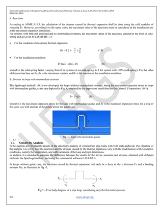 International Journal of Engineering Research and General Science Volume 2, Issue 6, October-November, 2014
ISSN 2091-2730
601 www.ijergs.org
A. Reactions
According to ASME B31.3, the calculation of the stresses caused by thermal expansion shall be done using the cold modulus of
elasticity 𝐸 𝑐. However, accordingly to the same codes, the maximum value of the reactions must be considered at the installation and
at the maximum expansion conditions.
For systems with both end anchored and no intermediate restrains, the maximum values of the reactions, depend on the level of cold-
spring and are given by (ASME B31.3):
 For the condition of maximum thermal expansion:
𝑅ℎ =𝑅 ( 1−
2𝐶
3
)
𝐸ℎ
𝐸𝑐
(13)
 For the installation condition:
𝑅=max {𝐶𝑅,𝐶1, 𝑅} (14)
where𝐶 is the cold-spring factor (varying from 0 for systems in no cold-spring, to 1 for system with 100% cold-spring), 𝑅 is the value
of the reaction base on 𝐸 𝑐, 𝑅ℎ is the maximum reaction and 𝑅𝑐 is the reaction at the installation condition.
B. Stresses in loops with intermediate restrain
The Spielvogel method (1961) was developed for loops without intermediate restrains, being the maximum expansion stress in loops
with intermediate guides, as the one depicted in Fig. 4, obtained by the expression established by the Grinnell Corporation (1981):
𝑆= (
𝐿′
𝐿
)𝑆 𝐸 (15)
where𝑆 𝐵 is the maximum expansion stress for the loop with intermediate guides and 𝑆 𝐸 is the maximum expansion stress for a loop of
the same size with anchors in the points where the guides are.
Fig. 4 – Loop with intermediate guides
[1, 6, 11]
VI. Sensitivity Analysis
In this section are reported the results of the sensitivity analysis of symmetrical pipe loops with both ends anchored. The objective of
the analysis is to verify how the reactions and the stresses caused by the thermal expansion vary with the modification of the operation
conditions, namely the temperature, and with variations of the loop and pipe dimensions.
In addition it is intended to compare the difference between the results for the forces, moments and stresses, obtained with different
methods: the Spielvogelmethod and using the commercial software CAESAR II.
In Loops without guide case, the reactions caused by thermal expansion, will only be a force in the x direction Fx and a bending
moment My, as illustrated in Fig -5.
Fig.5 – Free body diagram of a pipe loop, considering only the thermal expansion
 