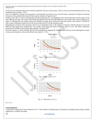 International Journal of Engineering Research and General Science Volume 2, Issue 6, October-November, 2014
ISSN 2091-2730
602 www.ijergs.org
In this case, the maximum stress due to thermal expansion will occur in the corner C (Fig. 4). For the stressintensification factor it was
considered turns of radius =3/2𝐷.
First it is studied the variation of the segment 𝐿2 (consequently the variation of 𝐿4, since the loop is symmetric), fixing the remaining
dimensions, being obtained the charts for the reactions variation of figures 6 and 7.
Looking at the charts it can be concluded that with the increasing of 𝐿2, the amplitude of the reaction decreases and the results of the
three methods converge. The results of the Spielvogel Method and of the Grinnell Method are very similar with a relative difference of
about 1%. Besides that, the results of these two methods are much more conservative than the results of the software CAESAR II,
with a relative difference around 38% for the forces results and 23% for the moments results.
Regarding the evolution of the maximum stresses 𝑆 𝐸,𝑎𝑥 illustrated in Fig. 8, the reduction of stresses with the increase of 𝐿2 can be
observed. Once again these methods give very similar results being the relative difference equal to 2.2%. The relative difference
between the CAESAR results and the other methods is of about 44%.
From this analysis, it can be conclude that from the configurations suggested by different authors the one more advantageous in terms
of stresses and reactions is the one that follows the relation 𝐿3=1/2𝐿2.
Fig. 6 – Chart of Fx Vs. L2
Fig. 7 – Chart of My Vs. L2
Fig. 8 – Chart of SE,max Vs. L2
[4, 6, 9, 11]
Acknowledgment
I would like to thanks Prof. Pavan Sonawne of D. Y. Patil Institute of Engineering & Technology for guiding and providing valuable
suggestions to complete this paper.
 
