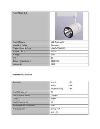 Type of Light Bulb
Type of Fixture LED Track Light
Material of Fixture Aluminium
Product Brand & Code Hf-GD-COB-2023
Nominal Life, hr 25000
Wattage 20W
CRI 80
Colour Temperature. K 3000-6500
Lumens, lm 1600
Lumen MethodCalculation
Dimension Length = 9.7
Width = 6.6
Heightof ceiling = 3m
Total floorarea,m2
64
Type of lightingfixture LED light
Lumen 1600lm
Heightof work level 0.8
Mountingheightof luminaire 2.9m
Reflectionfactor Ceiling=0.7
Wall = 0.5
 
