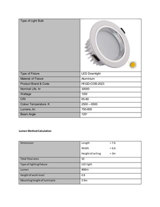 Type of Light Bulb
Type of Fixture LED Downlight
Material of Fixture Aluminium
Product Brand & Code Hf-GD-COB-2023
Nominal Life, hr 30000
Wattage 10W
CRI 65-80
Colour Temperature. K 2500 – 6500
Lumens, lm 750-800
Beam Angle 120o
Lumen MethodCalculation
Dimension Length = 7.6
Width = 6.6
Heightof ceiling = 3m
Total floorarea 50
Type of lightingfixture LED light
Lumen 800lm
Heightof work level 0.8
Mountingheightof luminaire 2.9m
 