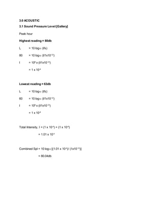 3.0 ACOUSTIC
3.1 Sound Pressure Level [Gallery]
Peak hour
Highest reading = 80db
L = 10 log10 (I/Io)
80 = 10 log10 (I/1x10-12
)
I = 108
x (I/1x10-12
)
= 1 x 10-4
Lowest reading = 63db
L = 10 log10 (I/Io)
60 = 10 log10 (I/1x10-12
)
I = 106
x (I/1x10-12
)
= 1 x 10-6
Total Intensity, I = (1 x 10-4
) + (1 x 10-6
)
= 1.01 x 10-4
Combined Spl = 10 log10 [(1.01 x 10-4
)/ (1x10-12
)]
= 80.04db
 