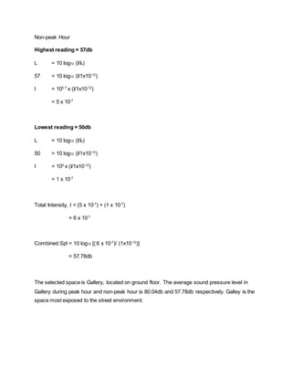 Non-peak Hour
Highest reading = 57db
L = 10 log10 (I/Io)
57 = 10 log10 (I/1x10-12
)
I = 105.7
x (I/1x10-12
)
= 5 x 10-7
Lowest reading = 50db
L = 10 log10 (I/Io)
50 = 10 log10 (I/1x10-12
)
I = 105
x (I/1x10-12
)
= 1 x 10-7
Total Intensity, I = (5 x 10-7
) + (1 x 10-7
)
= 6 x 10-7
Combined Spl = 10 log10 [(6 x 10-7
)/ (1x10-12
)]
= 57.78db
The selected space is Gallery, located on ground floor. The average sound pressure level in
Gallery during peak hour and non-peak hour is 80.04db and 57.78db respectively. Galley is the
space most exposed to the street environment.
 