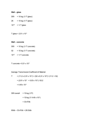 Wall – glass
SRI = 10 log (1/ T glass)
26 = 10 log (1/ T glass)
102.6
= 1/ T glass
T glass = 2.51 x 10-3
Wall – concrete
SRI = 10 log (1/ T concrete)
52 = 10 log (1/ T concrete)
105.2
= 1/ T concrete
T concrete = 6.31 x 10-6
Average Transmission Coefficient of Material
T = (11.2 x 2.51 x 10-3
) + (52 x 6.31 x 10-6
) / (11.2 + 52)
= (2.81 x 10-2
+ 0.03 x 10-2
) / 63.2
= 4.49 x 10-4
SRI overall = 10 log (1/T)
= 10 log (1/ 4.49 x 10-4
)
= 33.47db
60db – 33.47db = 26.53db
 