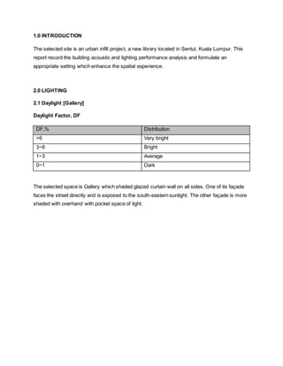 1.0 INTRODUCTION
The selected site is an urban infill project, a new library located in Sentul, Kuala Lumpur. This
report record the building acoustic and lighting performance analysis and formulate an
appropriate setting which enhance the spatial experience.
2.0 LIGHTING
2.1 Daylight [Gallery]
Daylight Factor, DF
DF,% Distribution
>6 Very bright
3~6 Bright
1~3 Average
0~1 Dark
The selected space is Gallery which shaded glazed curtain wall on all sides. One of its façade
faces the street directly and is exposed to the south-eastern sunlight. The other façade is more
shaded with overhand with pocket space of light.
 