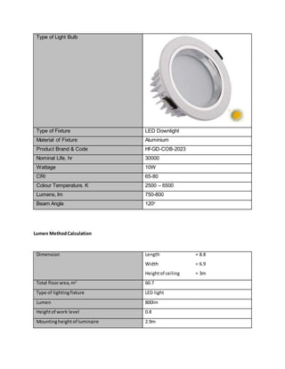 Type of Light Bulb
Type of Fixture LED Downlight
Material of Fixture Aluminium
Product Brand & Code Hf-GD-COB-2023
Nominal Life, hr 30000
Wattage 10W
CRI 65-80
Colour Temperature. K 2500 – 6500
Lumens, lm 750-800
Beam Angle 120o
Lumen MethodCalculation
Dimension Length = 8.8
Width = 6.9
Heightof ceiling = 3m
Total floorarea,m2
60.7
Type of lightingfixture LED light
Lumen 800lm
Heightof work level 0.8
Mountingheightof luminaire 2.9m
 