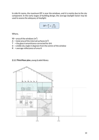 10	
In side-lit rooms, the maximum DF is near the windows, and it is mainly due to the sky
component. In the early stages of building design, the average daylight factor may be
used to assess the adequacy of daylight:
DF =
7
8
	𝑥	
9:
(<=>)
Where,
W = area of the windows	(m2
)
A = total area of the internal surfaces (m2
)
T = the glass transmittance corrected for dirt
Θ			= visible sky angle in degrees from the centre of the window
R = average reflectance of area A
2.1.1 Third floor plan, young & adult library
 