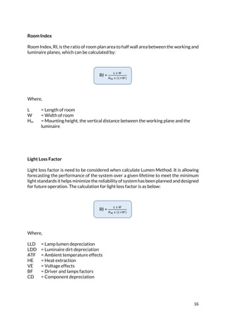 16	
Room Index
Room Index, RI, is the ratio of room plan area to half wall area between the working and
luminaire planes, which can be calculated by:
RI =
P	L	7
RS	L	(PB7)
Where,
L = Length of room
W = Width of room
Hm = Mounting height, the vertical distance between the working plane and the
luminaire
Light Loss Factor
Light loss factor is need to be considered when calculate Lumen Method. It is allowing
forecasting the performance of the system over a given lifetime to meet the minimum
light standards it helps minimize the reliability of system has been planned and designed
for future operation. The calculation for light loss factor is as below:
RI =
P	L	7
RS	L	(PB7)
Where,
LLD = Lamp lumen depreciation
LDD = Luminaire dirt depreciation
ATF = Ambient temperature effects
HE = Heat extraction
VE = Voltage effects
BF = Driver and lamps factors
CD = Component depreciation
	
	
 